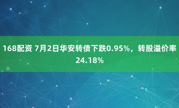 168配资 7月2日华安转债下跌0.95%，转股溢价率24.18%
