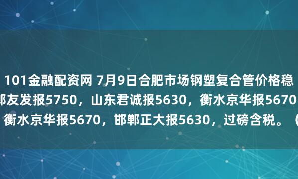 101金融配资网 7月9日合肥市场钢塑复合管价格稳，4寸*3.75mm邯郸友发报5750，山东君诚报5630，衡水京华报5670，邯郸正大报5630，过磅含税。（元/吨）