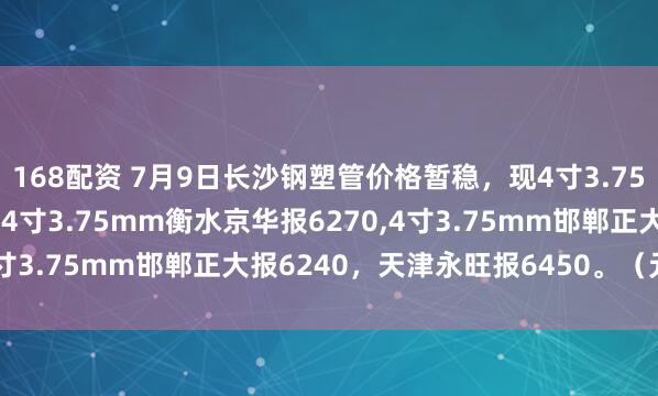 168配资 7月9日长沙钢塑管价格暂稳，现4寸3.75mm邯郸友发报6530，4寸3.75mm衡水京华报6270,4寸3.75mm邯郸正大报6240，天津永旺报6450。（元/吨）