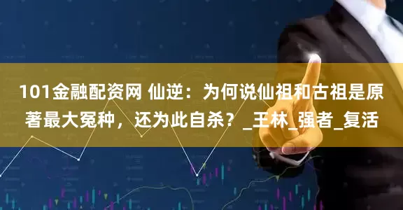 101金融配资网 仙逆：为何说仙祖和古祖是原著最大冤种，还为此自杀？_王林_强者_复活