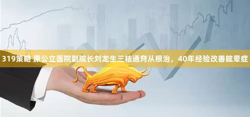 319策略 原公立医院副院长刘龙生三祛通窍从根治，40年经验改善眩晕症