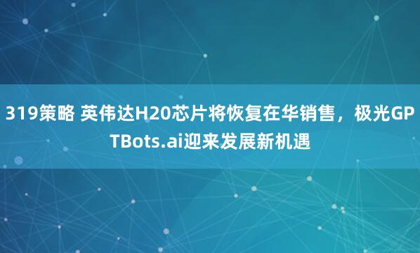 319策略 英伟达H20芯片将恢复在华销售，极光GPTBots.ai迎来发展新机遇