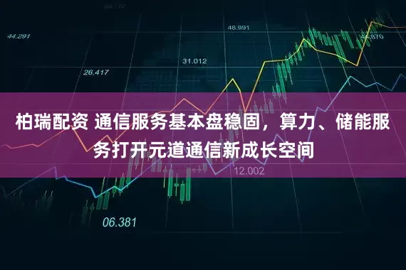 柏瑞配资 通信服务基本盘稳固，算力、储能服务打开元道通信新成长空间