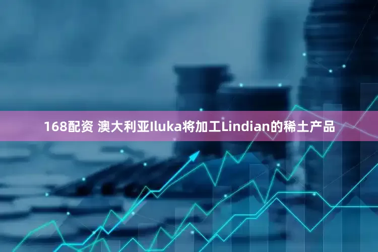 168配资 澳大利亚Iluka将加工Lindian的稀土产品