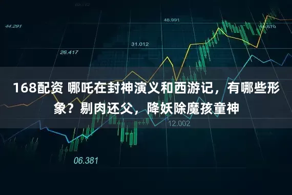 168配资 哪吒在封神演义和西游记，有哪些形象？剔肉还父，降妖除魔孩童神