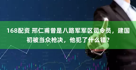 168配资 邢仁甫曾是八路军军区司令员，建国初被当众枪决，他犯了什么错？