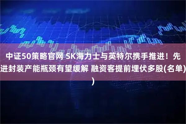 中证50策略官网 SK海力士与英特尔携手推进！先进封装产能瓶颈有望缓解 融资客提前埋伏多股(名单)