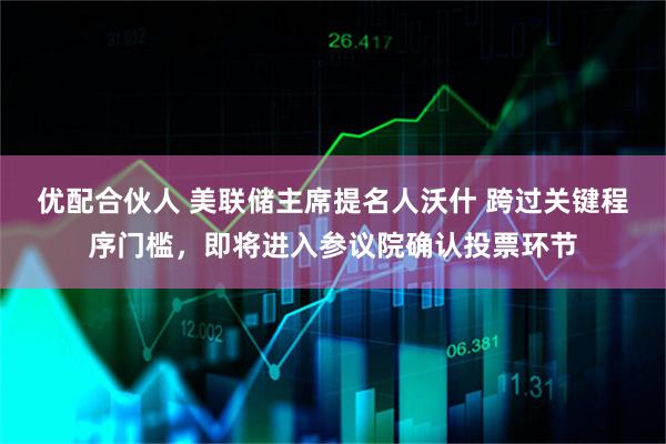 优配合伙人 美联储主席提名人沃什 跨过关键程序门槛，即将进入参议院确认投票环节