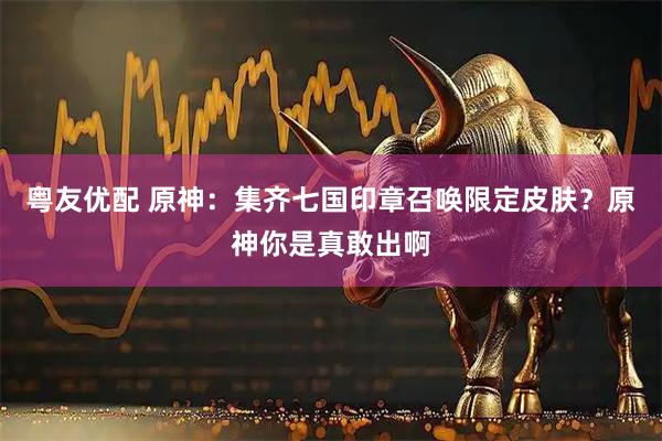 粤友优配 原神：集齐七国印章召唤限定皮肤？原神你是真敢出啊