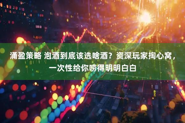 涌盈策略 泡酒到底该选啥酒？资深玩家掏心窝，一次性给你唠得明明白白